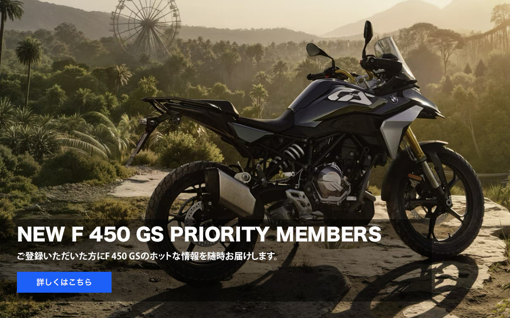 NEW F 450 GS PRIORITY MEMBERS
          ご登録いただいた方に
          F 450 GSのホットな情報を随時お届けします。